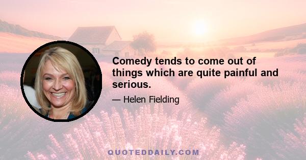 Comedy tends to come out of things which are quite painful and serious.