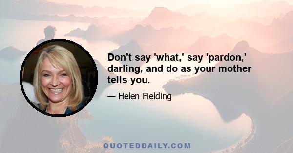 Don't say 'what,' say 'pardon,' darling, and do as your mother tells you.