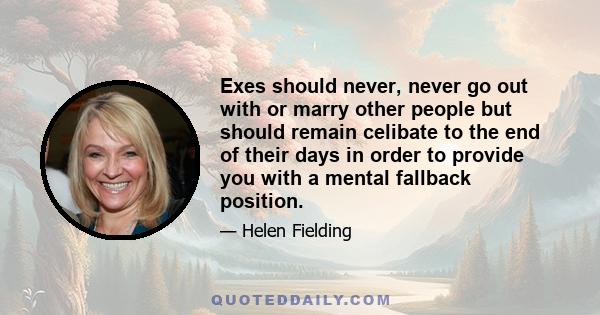 Exes should never, never go out with or marry other people but should remain celibate to the end of their days in order to provide you with a mental fallback position.