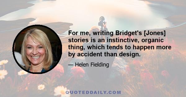 For me, writing Bridget's [Jones] stories is an instinctive, organic thing, which tends to happen more by accident than design.