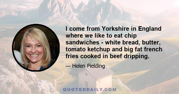 I come from Yorkshire in England where we like to eat chip sandwiches - white bread, butter, tomato ketchup and big fat french fries cooked in beef dripping.