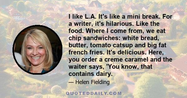 I like L.A. It's like a mini break. For a writer, it's hilarious. Like the food. Where I come from, we eat chip sandwiches: white bread, butter, tomato catsup and big fat french fries. It's delicious. Here, you order a