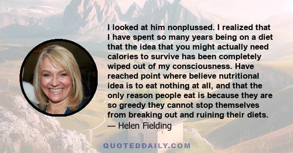 I looked at him nonplussed. I realized that I have spent so many years being on a diet that the idea that you might actually need calories to survive has been completely wiped out of my consciousness. Have reached point 