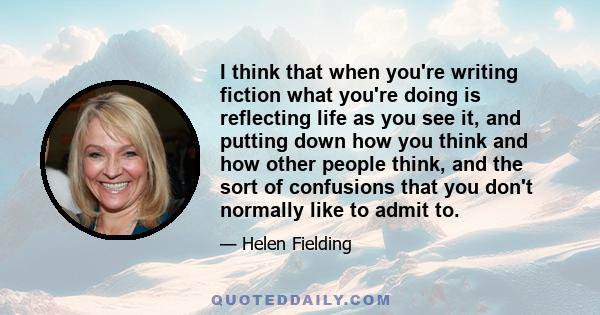 I think that when you're writing fiction what you're doing is reflecting life as you see it, and putting down how you think and how other people think, and the sort of confusions that you don't normally like to admit to.