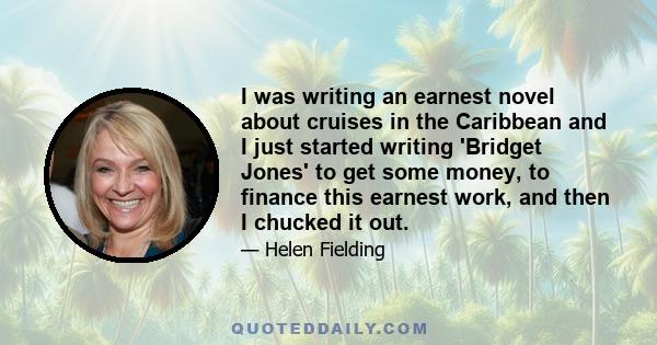 I was writing an earnest novel about cruises in the Caribbean and I just started writing 'Bridget Jones' to get some money, to finance this earnest work, and then I chucked it out.