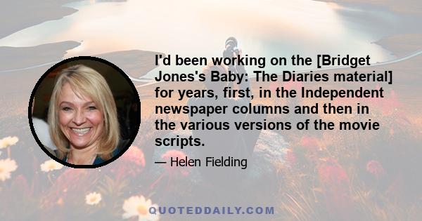 I'd been working on the [Bridget Jones's Baby: The Diaries material] for years, first, in the Independent newspaper columns and then in the various versions of the movie scripts.