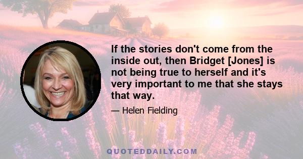 If the stories don't come from the inside out, then Bridget [Jones] is not being true to herself and it's very important to me that she stays that way.