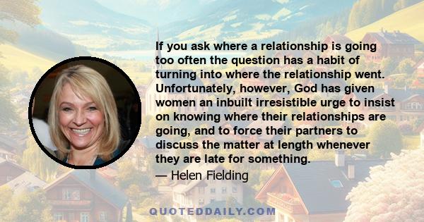 If you ask where a relationship is going too often the question has a habit of turning into where the relationship went. Unfortunately, however, God has given women an inbuilt irresistible urge to insist on knowing