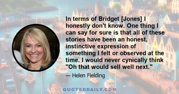 In terms of Bridget [Jones] I honestly don't know. One thing I can say for sure is that all of these stories have been an honest, instinctive expression of something I felt or observed at the time. I would never