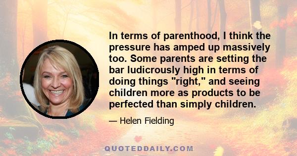 In terms of parenthood, I think the pressure has amped up massively too. Some parents are setting the bar ludicrously high in terms of doing things right, and seeing children more as products to be perfected than simply 