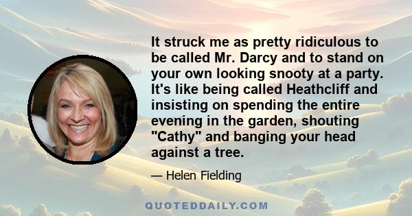 It struck me as pretty ridiculous to be called Mr. Darcy and to stand on your own looking snooty at a party. It's like being called Heathcliff and insisting on spending the entire evening in the garden, shouting Cathy