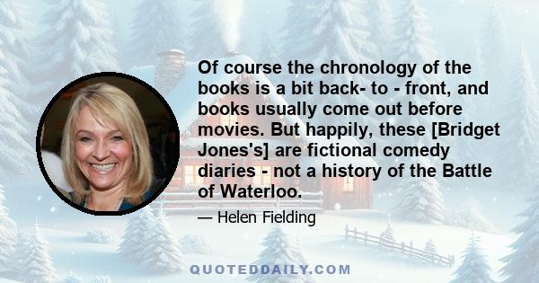 Of course the chronology of the books is a bit back- to - front, and books usually come out before movies. But happily, these [Bridget Jones's] are fictional comedy diaries - not a history of the Battle of Waterloo.