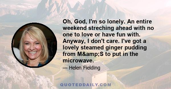 Oh, God, I'm so lonely. An entire weekend streching ahead with no one to love or have fun with. Anyway, I don't care. I've got a lovely steamed ginger pudding from M&S to put in the microwave.