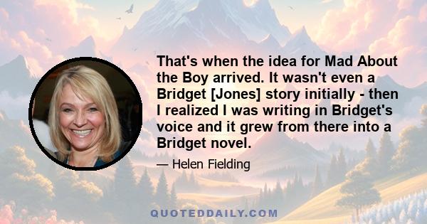 That's when the idea for Mad About the Boy arrived. It wasn't even a Bridget [Jones] story initially - then I realized I was writing in Bridget's voice and it grew from there into a Bridget novel.