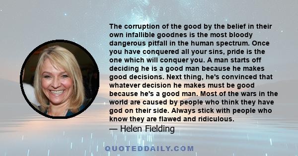 The corruption of the good by the belief in their own infallible goodnes is the most bloody dangerous pitfall in the human spectrum. Once you have conquered all your sins, pride is the one which will conquer you. A man