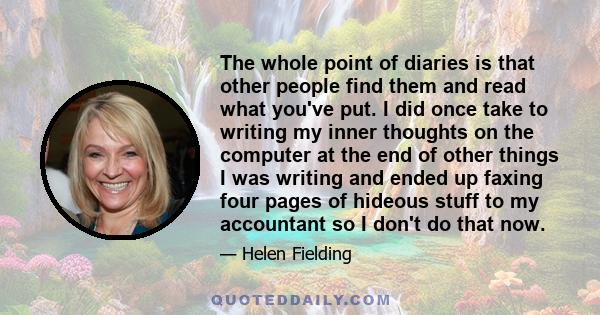 The whole point of diaries is that other people find them and read what you've put. I did once take to writing my inner thoughts on the computer at the end of other things I was writing and ended up faxing four pages of 