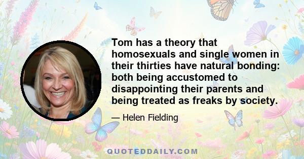 Tom has a theory that homosexuals and single women in their thirties have natural bonding: both being accustomed to disappointing their parents and being treated as freaks by society.