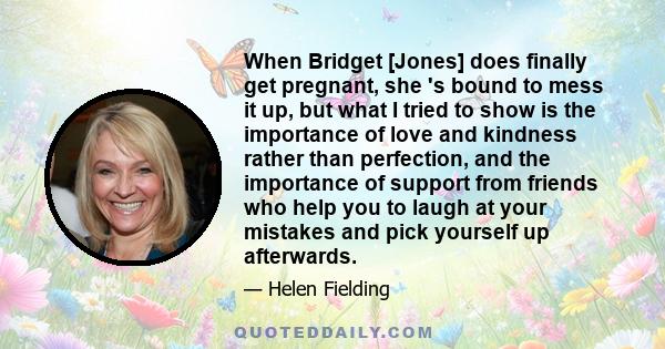 When Bridget [Jones] does finally get pregnant, she 's bound to mess it up, but what I tried to show is the importance of love and kindness rather than perfection, and the importance of support from friends who help you 