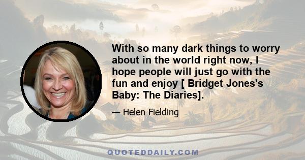 With so many dark things to worry about in the world right now, I hope people will just go with the fun and enjoy [ Bridget Jones's Baby: The Diaries].