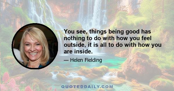 You see, things being good has nothing to do with how you feel outside, it is all to do with how you are inside.