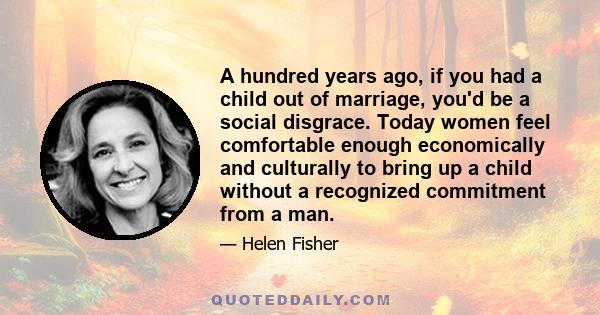 A hundred years ago, if you had a child out of marriage, you'd be a social disgrace. Today women feel comfortable enough economically and culturally to bring up a child without a recognized commitment from a man.