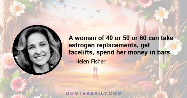 A woman of 40 or 50 or 60 can take estrogen replacements, get facelifts, spend her money in bars.