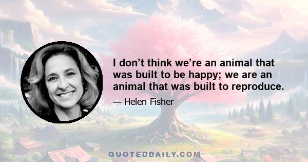 I don’t think we’re an animal that was built to be happy; we are an animal that was built to reproduce.