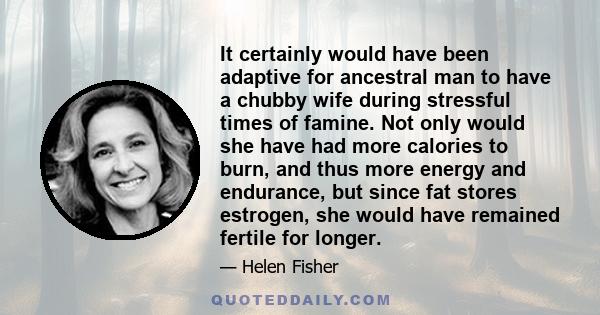 It certainly would have been adaptive for ancestral man to have a chubby wife during stressful times of famine. Not only would she have had more calories to burn, and thus more energy and endurance, but since fat stores 