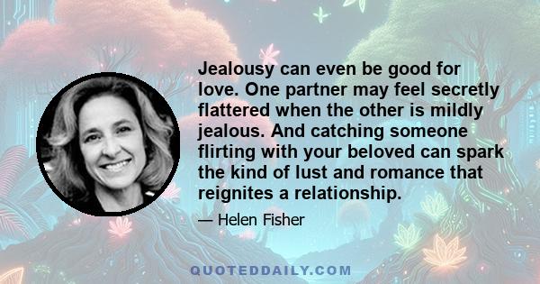 Jealousy can even be good for love. One partner may feel secretly flattered when the other is mildly jealous. And catching someone flirting with your beloved can spark the kind of lust and romance that reignites a