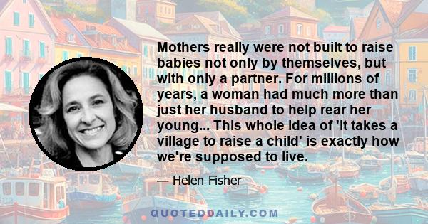 Mothers really were not built to raise babies not only by themselves, but with only a partner. For millions of years, a woman had much more than just her husband to help rear her young... This whole idea of 'it takes a