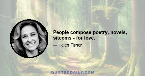 People compose poetry, novels, sitcoms - for love.