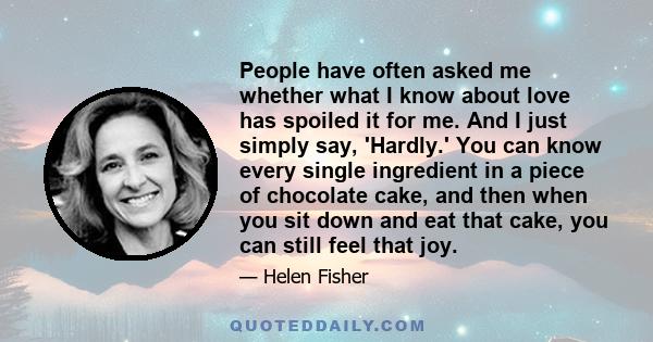 People have often asked me whether what I know about love has spoiled it for me. And I just simply say, 'Hardly.' You can know every single ingredient in a piece of chocolate cake, and then when you sit down and eat