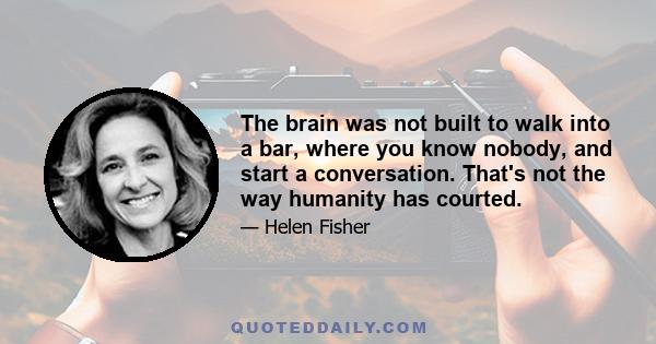 The brain was not built to walk into a bar, where you know nobody, and start a conversation. That's not the way humanity has courted.