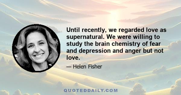 Until recently, we regarded love as supernatural. We were willing to study the brain chemistry of fear and depression and anger but not love.