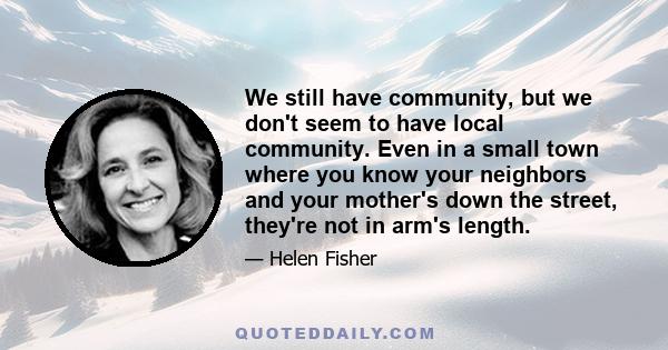 We still have community, but we don't seem to have local community. Even in a small town where you know your neighbors and your mother's down the street, they're not in arm's length.