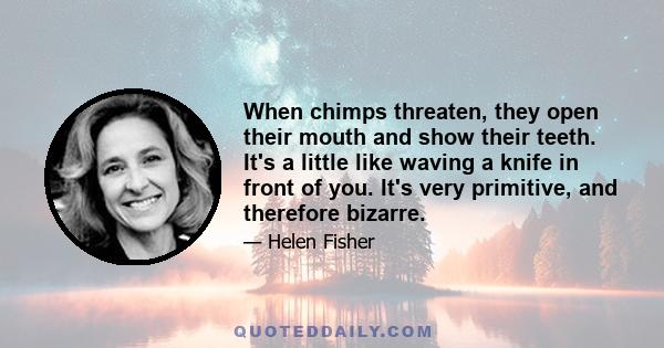 When chimps threaten, they open their mouth and show their teeth. It's a little like waving a knife in front of you. It's very primitive, and therefore bizarre.