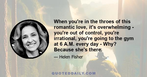 When you're in the throes of this romantic love, it's overwhelming - you're out of control, you're irrational, you're going to the gym at 6 A.M. every day - Why? Because she's there.