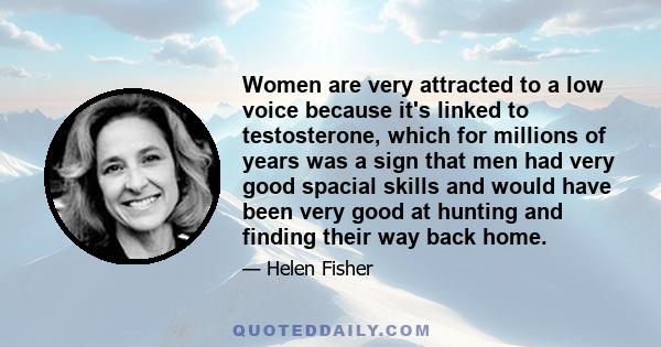 Women are very attracted to a low voice because it's linked to testosterone, which for millions of years was a sign that men had very good spacial skills and would have been very good at hunting and finding their way