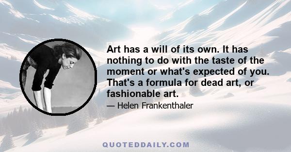 Art has a will of its own. It has nothing to do with the taste of the moment or what's expected of you. That's a formula for dead art, or fashionable art.