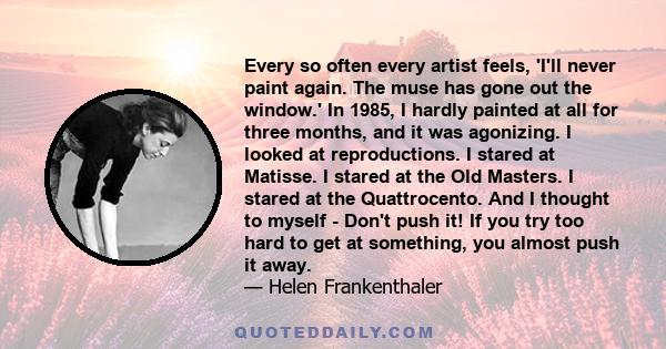 Every so often every artist feels, 'I'll never paint again. The muse has gone out the window.' In 1985, I hardly painted at all for three months, and it was agonizing. I looked at reproductions. I stared at Matisse. I