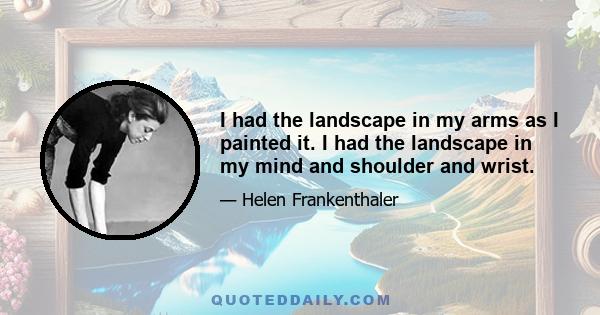 I had the landscape in my arms as I painted it. I had the landscape in my mind and shoulder and wrist.