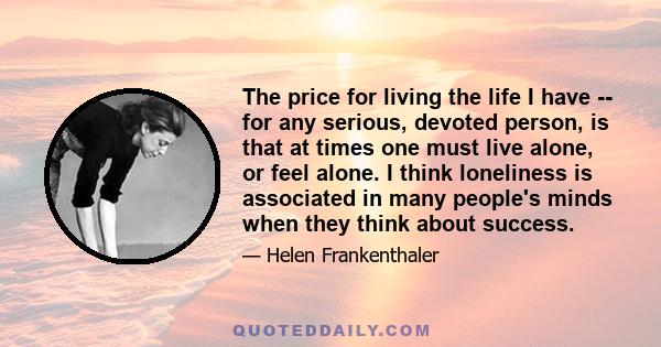 The price for living the life I have -- for any serious, devoted person, is that at times one must live alone, or feel alone. I think loneliness is associated in many people's minds when they think about success.