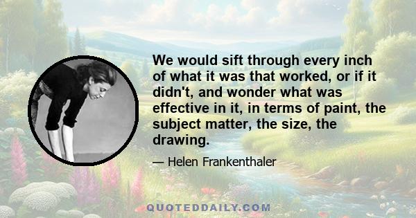 We would sift through every inch of what it was that worked, or if it didn't, and wonder what was effective in it, in terms of paint, the subject matter, the size, the drawing.