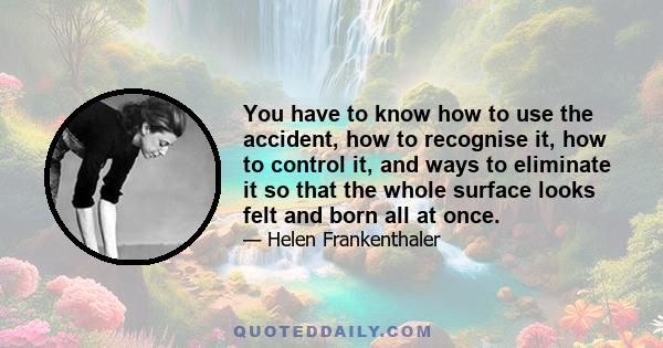 You have to know how to use the accident, how to recognise it, how to control it, and ways to eliminate it so that the whole surface looks felt and born all at once.