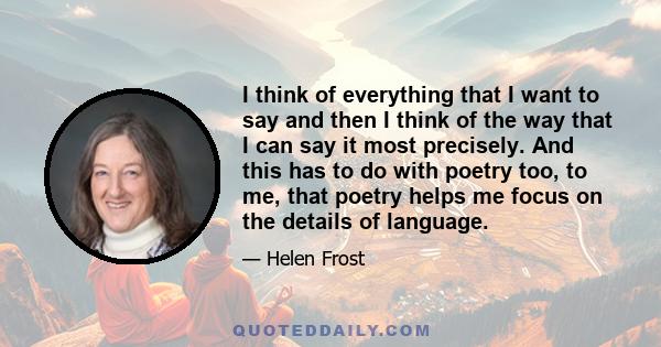 I think of everything that I want to say and then I think of the way that I can say it most precisely. And this has to do with poetry too, to me, that poetry helps me focus on the details of language.