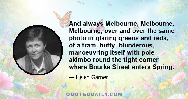 And always Melbourne, Melbourne, Melbourne, over and over the same photo in glaring greens and reds, of a tram, huffy, blunderous, manoeuvring itself with pole akimbo round the tight corner where Bourke Street enters