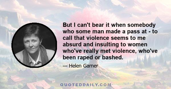 But I can't bear it when somebody who some man made a pass at - to call that violence seems to me absurd and insulting to women who've really met violence, who've been raped or bashed.