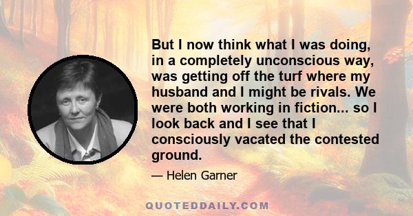 But I now think what I was doing, in a completely unconscious way, was getting off the turf where my husband and I might be rivals. We were both working in fiction... so I look back and I see that I consciously vacated