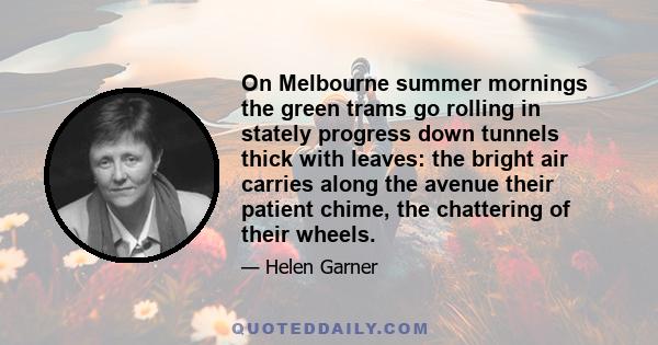 On Melbourne summer mornings the green trams go rolling in stately progress down tunnels thick with leaves: the bright air carries along the avenue their patient chime, the chattering of their wheels.