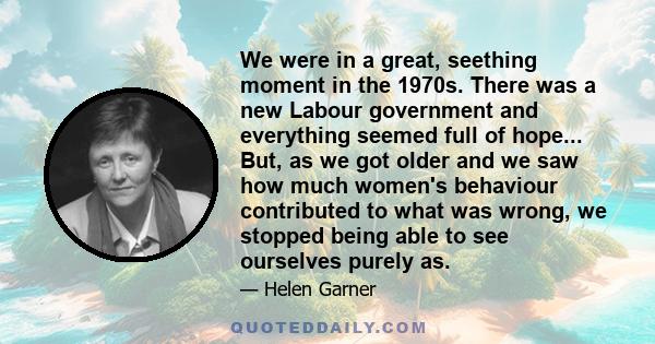 We were in a great, seething moment in the 1970s. There was a new Labour government and everything seemed full of hope... But, as we got older and we saw how much women's behaviour contributed to what was wrong, we